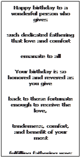 Text Box: Happy birthday to a wonderful person who gives 
such dedicated fathering that love and comfort
emanate to all
Your birthday is so honored and revered as you give 
back to those fortunate enough to receive the love, 
tenderness, comfort, and benefit of your most 
fulfilling fathering ways
May you have many, many more birthdays and may those fortunate enough to celebrate with you look forward each year to all your continued love and to the beauty you bring to this world
